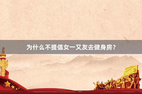 为什么不提倡女一又友去健身房?